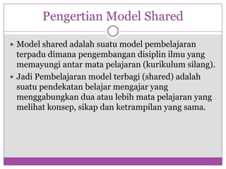 Pengertian Model Shared

 Model shared adalah suatu model pembelajaran
  terpadu dimana pengembangan disiplin ilmu yang
  memayungi antar mata pelajaran (kurikulum silang).
 Jadi Pembelajaran model terbagi (shared) adalah
  suatu pendekatan belajar mengajar yang
  menggabungkan dua atau lebih mata pelajaran yang
  melihat konsep, sikap dan ketrampilan yang sama.
 