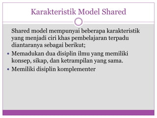 Karakteristik Model Shared

  Shared model mempunyai beberapa karakteristik
  yang menjadi ciri khas pembelajaran terpadu
  diantaranya sebagai berikut;
 Memadukan dua disiplin ilmu yang memiliki
  konsep, sikap, dan ketrampilan yang sama.
 Memiliki disiplin komplementer
 