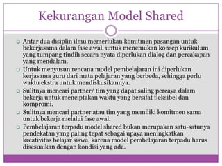 Kekurangan Model Shared
   Antar dua disiplin ilmu memerlukan komitmen pasangan untuk
    bekerjasama dalam fase awal, untuk menemukan konsep kurikulum
    yang tumpang tindih secara nyata diperlukan dialog dan percakapan
    yang mendalam.
   Untuk menyusun rencana model pembelajaran ini diperlukan
    kerjasama guru dari mata pelajaran yang berbeda, sehingga perlu
    waktu ekstra untuk mendiskusikannya.
   Sulitnya mencari partner/ tim yang dapat saling percaya dalam
    bekerja untuk menciptakan waktu yang bersifat fleksibel dan
    kompromi.
   Sulitnya mencari partner atau tim yang memiliki komitmen sama
    untuk bekerja melalui fase awal.
   Pembelajaran terpadu model shared bukan merupakan satu-satunya
    pendekatan yang paling tepat sebagai upaya meningkatkan
    kreativitas belajar siswa, karena model pembelajaran terpadu harus
    disesuaikan dengan kondisi yang ada.
 