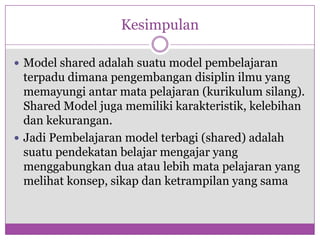 Kesimpulan

 Model shared adalah suatu model pembelajaran
  terpadu dimana pengembangan disiplin ilmu yang
  memayungi antar mata pelajaran (kurikulum silang).
  Shared Model juga memiliki karakteristik, kelebihan
  dan kekurangan.
 Jadi Pembelajaran model terbagi (shared) adalah
  suatu pendekatan belajar mengajar yang
  menggabungkan dua atau lebih mata pelajaran yang
  melihat konsep, sikap dan ketrampilan yang sama
 