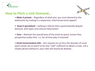 How to Pitch a Link Demand…
• Make it private – Regardless of what else, you must demand to the
webmaster by making it a responsive, informal personal appeal!
• Keep it specialized – nothing is inferior that a grammatically dispute
demand, with types and cultural indiscretion!
• Tone – Maintain the overall tone of the email on point, humor-free,
perspective asides free…i.e. for all time play it instantly!
• Email memorandum title – this requires to cut thru the disorder of usual
spam emails, be on-point so far also “cool” sufficient to obtain a read…not a
simple job but without it, your note will cleanly be deleted…
 