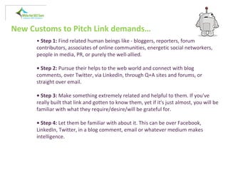 New Customs to Pitch Link demands…
• Step 1: Find related human beings like - bloggers, reporters, forum
contributors, associates of online communities, energetic social networkers,
people in media, PR, or purely the well-allied.
• Step 2: Pursue their helps to the web world and connect with blog
comments, over Twitter, via LinkedIn, through Q+A sites and forums, or
straight over email.
• Step 3: Make something extremely related and helpful to them. If you've
really built that link and gotten to know them, yet if it's just almost, you will be
familiar with what they require/desire/will be grateful for.
• Step 4: Let them be familiar with about it. This can be over Facebook,
LinkedIn, Twitter, in a blog comment, email or whatever medium makes
intelligence.
 