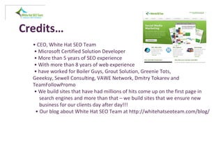 Credits…
• CEO, White Hat SEO Team
• Microsoft Certified Solution Developer
• More than 5 years of SEO experience
• With more than 8 years of web experience
• have worked for Boiler Guys, Grout Solution, Greenie Tots,
Geeeksy, Sewell Consulting, VAWE Network, Dmitry Tokarev and
TeamFollowPromo
• We build sites that have had millions of hits come up on the first page in
search engines and more than that – we build sites that we ensure new
business for our clients day after day!!!
• Our blog about White Hat SEO Team at http://whitehatseoteam.com/blog/
 