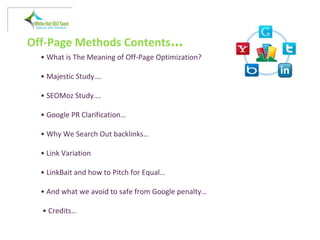 Off-Page Methods Contents…
• What is The Meaning of Off-Page Optimization?
• Majestic Study….
• SEOMoz Study….
• Google PR Clarification…
• Why We Search Out backlinks…
• Link Variation
• LinkBait and how to Pitch for Equal…
• And what we avoid to safe from Google penalty…
• Credits…
 