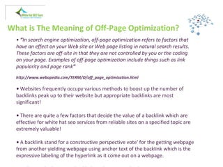 What is The Meaning of Off-Page Optimization?
• “In search engine optimization, off-page optimization refers to factors that
have an effect on your Web site or Web page listing in natural search results.
These factors are off-site in that they are not controlled by you or the coding
on your page. Examples of off-page optimization include things such as link
popularity and page rank”
http://www.webopedia.com/TERM/O/off_page_optimization.html
• Websites frequently occupy various methods to boost up the number of
backlinks peak up to their website but appropriate backlinks are most
significant!
• There are quite a few factors that decide the value of a backlink which are
effective for white hat seo services from reliable sites on a specified topic are
extremely valuable!
• A backlink stand for a constructive perspective vote' for the getting webpage
from another yielding webpage using anchor text of the backlink which is the
expressive labeling of the hyperlink as it come out on a webpage.
 