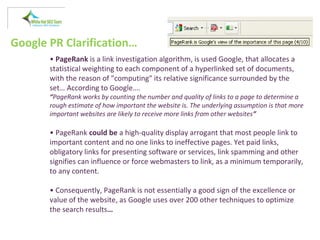 Google PR Clarification…
• PageRank is a link investigation algorithm, is used Google, that allocates a
statistical weighting to each component of a hyperlinked set of documents,
with the reason of "computing" its relative significance surrounded by the
set… According to Google….
“PageRank works by counting the number and quality of links to a page to determine a
rough estimate of how important the website is. The underlying assumption is that more
important websites are likely to receive more links from other websites”
• PageRank could be a high-quality display arrogant that most people link to
important content and no one links to ineffective pages. Yet paid links,
obligatory links for presenting software or services, link spamming and other
signifies can influence or force webmasters to link, as a minimum temporarily,
to any content.
• Consequently, PageRank is not essentially a good sign of the excellence or
value of the website, as Google uses over 200 other techniques to optimize
the search results…
 