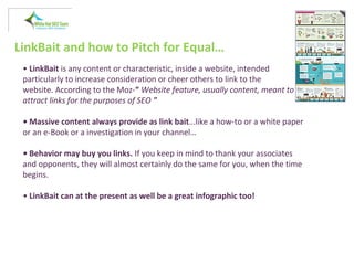 LinkBait and how to Pitch for Equal…
• LinkBait is any content or characteristic, inside a website, intended
particularly to increase consideration or cheer others to link to the
website. According to the Moz-“ Website feature, usually content, meant to
attract links for the purposes of SEO "
• Massive content always provide as link bait…like a how-to or a white paper
or an e-Book or a investigation in your channel…
• Behavior may buy you links. If you keep in mind to thank your associates
and opponents, they will almost certainly do the same for you, when the time
begins.
• LinkBait can at the present as well be a great infographic too!
 