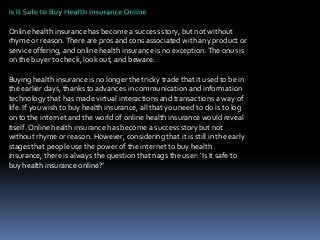 Online health insurance has become a success story, but not without
rhyme or reason. There are pros and cons associated with any product or
service offering, and online health insurance is no exception. The onus is
on the buyer to check, look out, and beware.

Buying health insurance is no longer the tricky trade that it used to be in
the earlier days, thanks to advances in communication and information
technology that has made virtual interactions and transactions a way of
life. If you wish to buy health insurance, all that you need to do is to log
on to the internet and the world of online health insurance would reveal
itself. Online health insurance has become a success story but not
without rhyme or reason. However, considering that it is still in the early
stages that people use the power of the internet to buy health
insurance, there is always the question that nags the user: ‘Is it safe to
buy health insurance online?’
 
