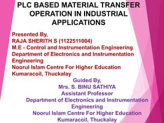 PLC BASED MATERIAL TRANSFER
OPERATION IN INDUSTRIAL
APPLICATIONS
Presented By,
RAJA SHERITH S (1122511004)
M.E - Control and Instrumentation Engineering
Department of Electronics and Instrumentation
Engineering
Noorul Islam Centre For Higher Education
Kumaracoil, Thuckalay
Guided By,
Mrs. S. BINU SATHIYA
Assistant Professor
Department of Electronics and Instrumentation
Engineering
Noorul Islam Centre For Higher Education
Kumaracoil, Thuckalay
 