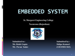 EMBEDDED SYSTEM
St. Margaret Engineering College
Neemrana (Rajasthan)
Submitted to:- Submitted by:-
Mr. Rohit Gupta Shilpa Kumari
Mr. Pavan Yadav (12ESMEC043)
1
 