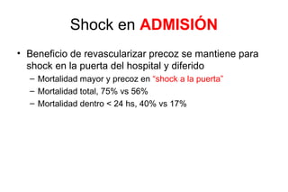 Tiempos de aparición de Shock
• Era pre trombolitica mitad de los Shock se desarrollaban >24 hs de
  hospitalizado (algunos <48 hs)
• Trials de fibrinolisis 10-11 hs tiempo medio para desarrollar shock y
  casi todos <48hs


       • NSTEMI shock tiende a ocurrir más tardío
          – Gusto IIb, NSTEMI media 76 hs vs STEMI 9.6 hs
                          – NSTEMI más tardío c/r reinfarto
 