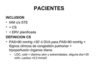 PACIENTES
EXCLUSION PARA RCT (incluidos en registro)
• RCP>30'
• Asistolia
• Coma, pupilas fijas no reactivas
• Causas MECANICAS de SC
• Inicio del shock > 12 hs previo a screening
• TEP masivo
• Aspectos que contraindiquen IABP: PAD severa, IAo >II
• >90 años
• Shock otra causa (no IAM)
• Expectativa vida < 6 meses
 