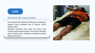 CASE
IGD RSUP. DR. Hasan Sadikin
Seorang laki laki dibawa ke IGD pasca kecelakaan
sepeda motor, terdapat luka di sekujur tubuh
dengan data :
Berteriak kesakitan dan sesak luar biasa, luka
terbuka pada kepala bagian frontal dan terdapat
jejas di dada kanan, terdapat perubahan bentuk
pada paha kanan
 