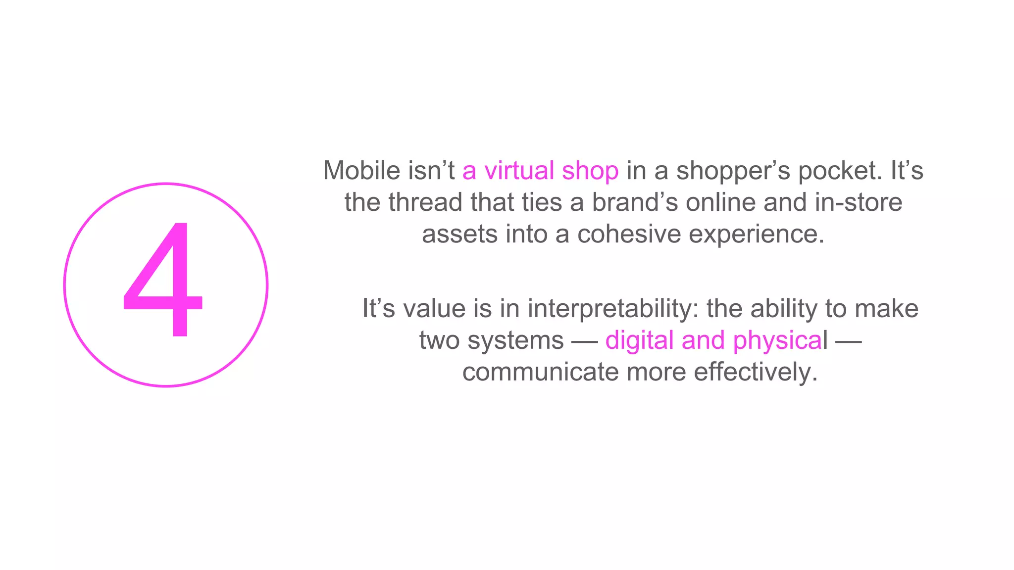 Mobile isn’t a virtual shop in a shopper’s pocket. It’s
the thread that ties a brand’s online and in-store
assets into a cohesive experience.
It’s value is in interpretability: the ability to make
two systems — digital and physical —
communicate more effectively.
 