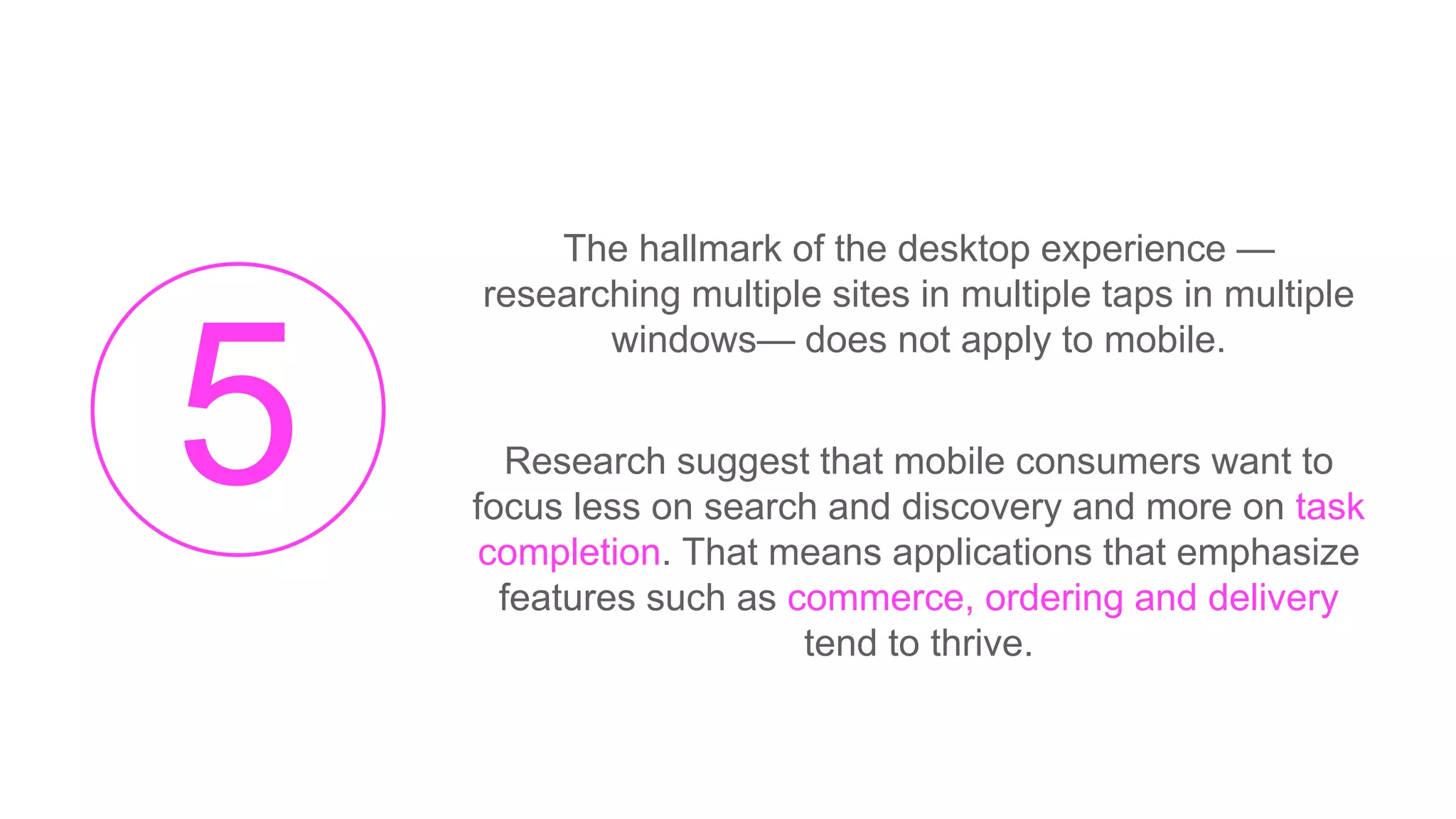 The hallmark of the desktop experience —
researching multiple sites in multiple taps in multiple
windows— does not apply to mobile.
Research suggest that mobile consumers want to
focus less on search and discovery and more on task
completion. That means applications that emphasize
features such as commerce, ordering and delivery
tend to thrive.
 