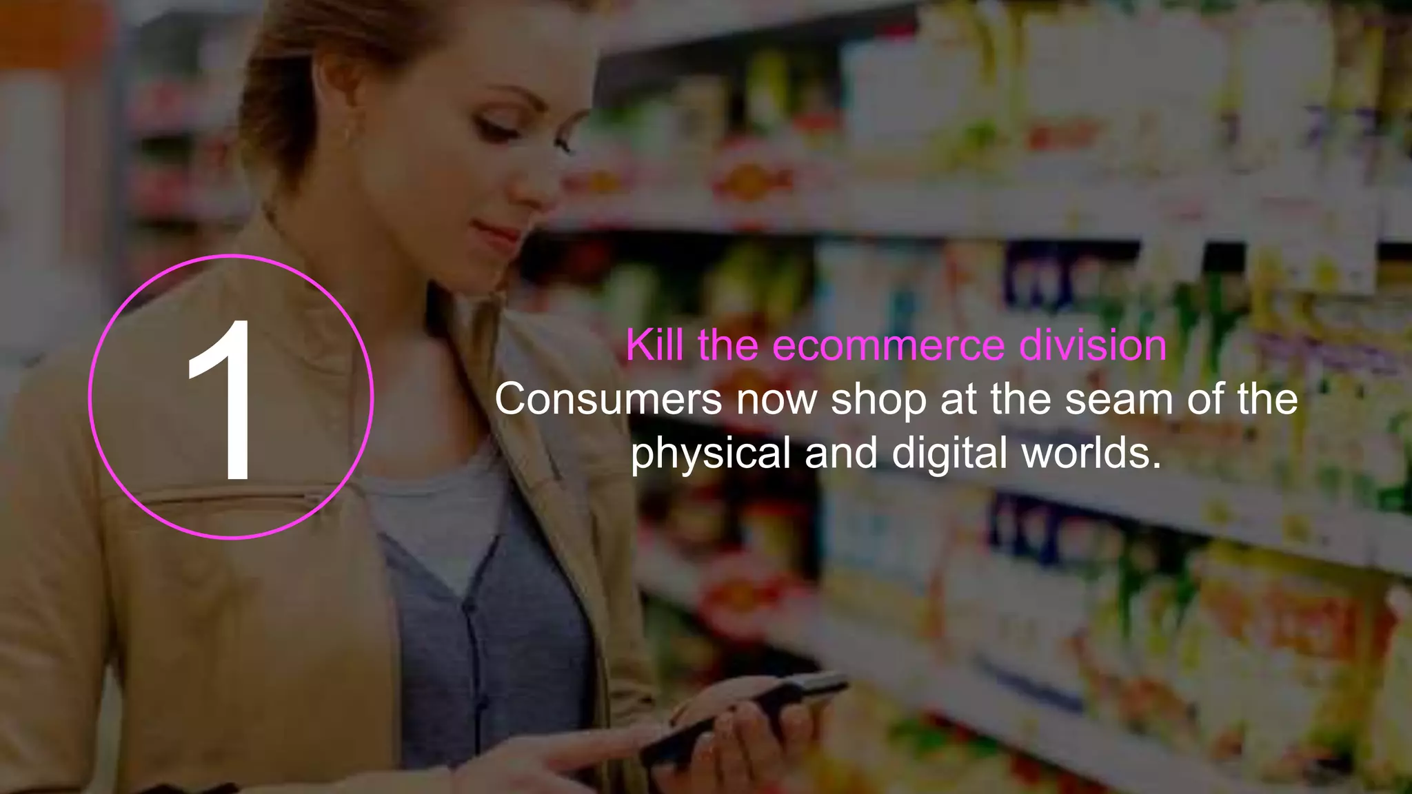 Kill the ecommerce division
Consumers now shop at the seam of the
physical and digital worlds.
 