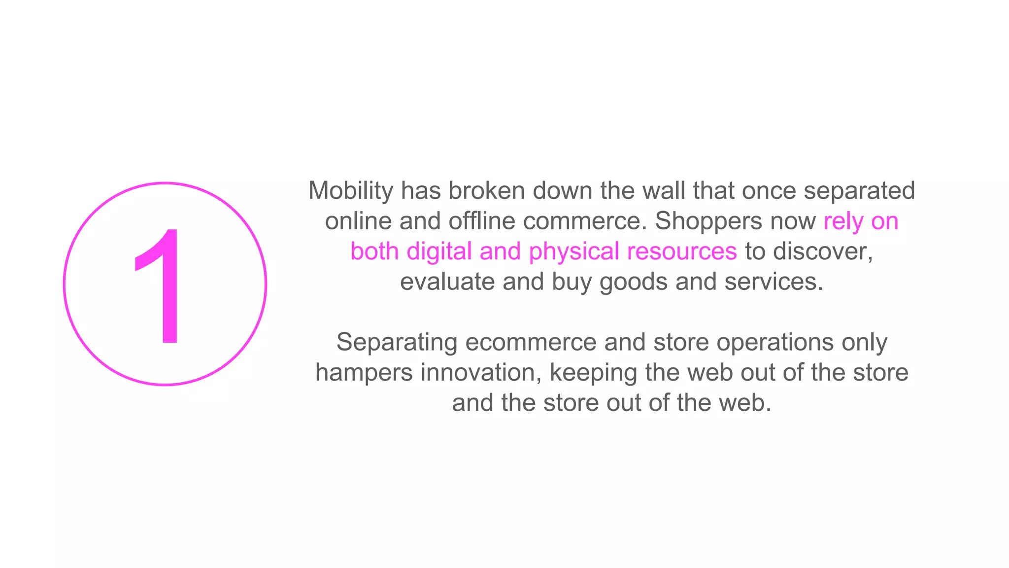 Mobility has broken down the wall that once separated
online and offline commerce. Shoppers now rely on
both digital and physical resources to discover,
evaluate and buy goods and services.
Separating ecommerce and store operations only
hampers innovation, keeping the web out of the store
and the store out of the web.
 