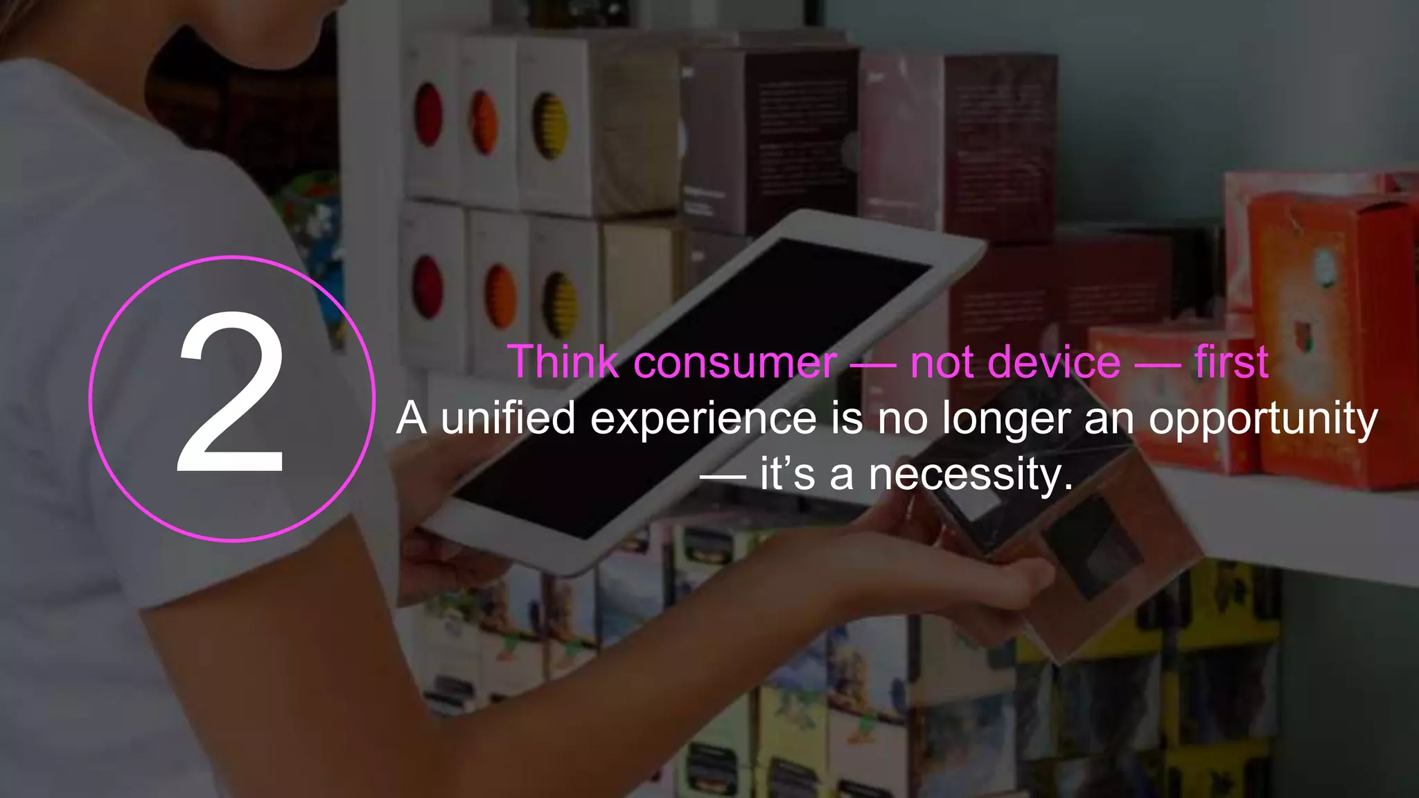 Think consumer — not device — first
A unified experience is no longer an opportunity
— it’s a necessity.
 