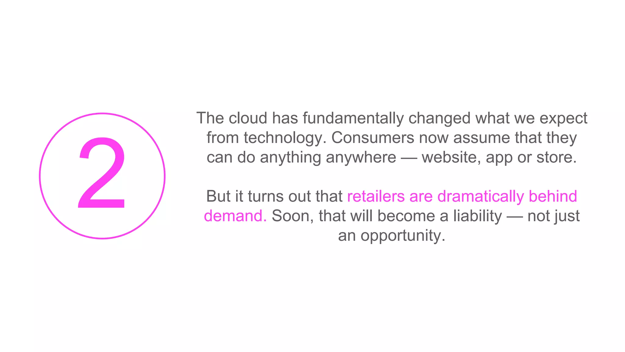 The cloud has fundamentally changed what we expect
from technology. Consumers now assume that they
can do anything anywhere — website, app or store.
But it turns out that retailers are dramatically behind
demand. Soon, that will become a liability — not just
an opportunity.
 