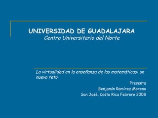 UNIVERSIDAD DE GUADALAJARA Centro Universitario del Norte La virtualidad en la enseñanza de las matemáticas: un nuevo reto Presenta Benjamín Ramírez Moreno San José, Costa Rica Febrero 2008 