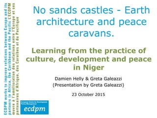 Learning from the practice of
culture, development and peace
in Niger
Damien Helly & Greta Galeazzi
(Presentation by Greta Galeazzi)
23 October 2015
No sands castles - Earth
architecture and peace
caravans.
 