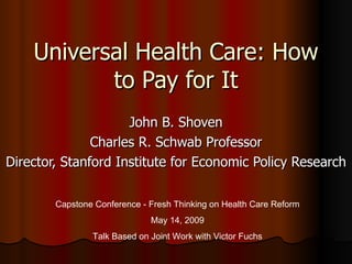 Universal Health Care: How to Pay for It John B. Shoven Charles R. Schwab Professor Director, Stanford Institute for Economic Policy Research Capstone Conference - Fresh Thinking on Health Care Reform May 14, 2009 Talk Based on Joint Work with Victor Fuchs 