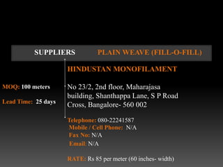 SUPPLIERS             PLAIN WEAVE (FILL-O-FILL)

                     HINDUSTAN MONOFILAMENT

MOQ: 100 meters      No 23/2, 2nd floor, Maharajasa
                     building, Shanthappa Lane, S P Road
Lead Time: 25 days
                     Cross, Bangalore- 560 002

                     Telephone: 080-22241587
                     Mobile / Cell Phone: N/A
                     Fax No: N/A
                      Email: N/A

                     RATE: Rs 85 per meter (60 inches- width)
 