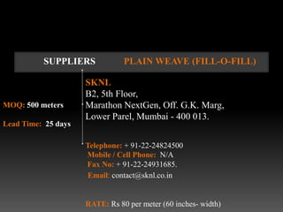 SUPPLIERS             PLAIN WEAVE (FILL-O-FILL)

                     SKNL
                     B2, 5th Floor,
MOQ: 500 meters      Marathon NextGen, Off. G.K. Marg,
                     Lower Parel, Mumbai - 400 013.
Lead Time: 25 days

                     Telephone: + 91-22-24824500
                     Mobile / Cell Phone: N/A
                     Fax No: + 91-22-24931685.
                      Email: contact@sknl.co.in


                     RATE: Rs 80 per meter (60 inches- width)
 