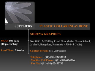 SUPPLIERS       PLASTIC COLLAR INLAY BONE

                     SHREYA GRAPHICS

MOQ: 500 bags        No. 409/1, MES Ring Road, Near Mother Teresa School,
(10 pieces/ bag)     Jalahalli, Bangalore, Karnataka - 560 013 (India)

Lead Time: 2 Weeks   Contact Person: Mr. Vishwanath

                     Telephone: +(91)-(80)-23453733
                     Mobile / Cell Phone: +(91)-9886894596
                     Fax No: +(91)-(80)-23453733
 