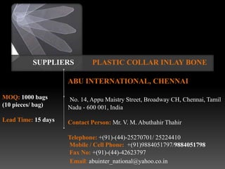 SUPPLIERS           PLASTIC COLLAR INLAY BONE

                     ABU INTERNATIONAL, CHENNAI

MOQ: 1000 bags       No. 14, Appu Maistry Street, Broadway CH, Chennai, Tamil
(10 pieces/ bag)     Nadu - 600 001, India
Lead Time: 15 days   Contact Person: Mr. V. M. Abuthahir Thahir

                     Telephone: +(91)-(44)-25270701/ 25224410
                     Mobile / Cell Phone: +(91)9884051797/9884051798
                     Fax No: +(91)-(44)-42623797
                      Email: abuinter_national@yahoo.co.in
 