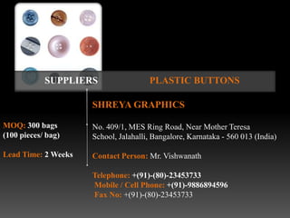 SUPPLIERS                 PLASTIC BUTTONS

                     SHREYA GRAPHICS

MOQ: 300 bags        No. 409/1, MES Ring Road, Near Mother Teresa
(100 pieces/ bag)    School, Jalahalli, Bangalore, Karnataka - 560 013 (India)

Lead Time: 2 Weeks   Contact Person: Mr. Vishwanath

                     Telephone: +(91)-(80)-23453733
                     Mobile / Cell Phone: +(91)-9886894596
                     Fax No: +(91)-(80)-23453733
 