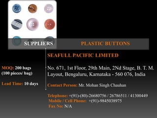 SUPPLIERS                 PLASTIC BUTTONS

                     SEAFULL PACIFIC LIMITED

MOQ: 200 bags        No. 671, 1st Floor, 29th Main, 2Nd Stage, B. T. M.
(100 pieces/ bag)    Layout, Bengaluru, Karnataka - 560 076, India
Lead Time: 10 days   Contact Person: Mr. Mohan Singh Chauhan

                     Telephone: +(91)-(80)-26680756 / 26786511 / 41300449
                     Mobile / Cell Phone: +(91)-9845038975
                     Fax No: N/A
 