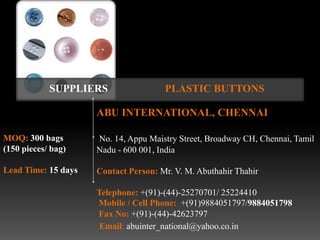 SUPPLIERS                 PLASTIC BUTTONS

                     ABU INTERNATIONAL, CHENNAI

MOQ: 300 bags        No. 14, Appu Maistry Street, Broadway CH, Chennai, Tamil
(150 pieces/ bag)    Nadu - 600 001, India

Lead Time: 15 days   Contact Person: Mr. V. M. Abuthahir Thahir

                     Telephone: +(91)-(44)-25270701/ 25224410
                     Mobile / Cell Phone: +(91)9884051797/9884051798
                     Fax No: +(91)-(44)-42623797
                      Email: abuinter_national@yahoo.co.in
 