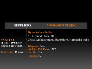 SUPPLIERS                MICRODOT FUSING

                      Dyna Sales - India
                      61, Ground Floor, 7th
MOQ: 2 Roll           Cross, Malleswaram,, Bangalore, Karnataka India
(1 Roll - 100 meter
length, 6 cm width)   Telephone: N/A
                      Mobile / Cell Phone: N/A
Lead Time: 15 days    Fax No: N/A
                       Email: N/A
 
