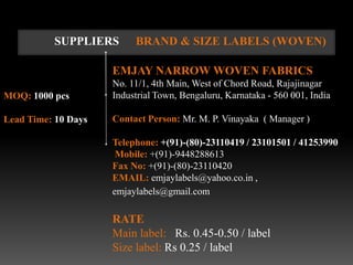 SUPPLIERS       BRAND & SIZE LABELS (WOVEN)

                     EMJAY NARROW WOVEN FABRICS
                     No. 11/1, 4th Main, West of Chord Road, Rajajinagar
MOQ: 1000 pcs        Industrial Town, Bengaluru, Karnataka - 560 001, India

Lead Time: 10 Days   Contact Person: Mr. M. P. Vinayaka ( Manager )

                     Telephone: +(91)-(80)-23110419 / 23101501 / 41253990
                      Mobile: +(91)-9448288613
                     Fax No: +(91)-(80)-23110420
                     EMAIL: emjaylabels@yahoo.co.in ,
                     emjaylabels@gmail.com

                     RATE
                     Main label: Rs. 0.45-0.50 / label
                     Size label: Rs 0.25 / label
 