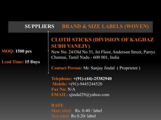 SUPPLIERS       BRAND & SIZE LABELS (WOVEN)

                     CLOTH STICKS (DIVISION OF KAGHAZ
                     SUBH VANEJY)
MOQ: 1500 pcs        New No. 24/Old No 51, Ist Floor, Anderson Street, Parrys
                     Chennai, Tamil Nadu - 600 001, India
Lead Time: 15 Days
                     Contact Person: Mr. Sanjay Jindal ( Proprietor )

                     Telephone: +(91)-(44)-25382940
                     Mobile: +(91)-9445244520
                     Fax No: N/A
                     EMAIL: sjindal29@yahoo.com

                     RATE
                     Main label: Rs. 0.40 / label
                     Size label: Rs 0.20/ label
 