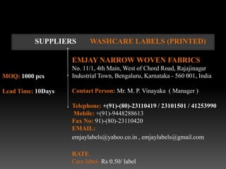 SUPPLIERS        WASHCARE LABELS (PRINTED)

                    EMJAY NARROW WOVEN FABRICS
                    No. 11/1, 4th Main, West of Chord Road, Rajajinagar
MOQ: 1000 pcs       Industrial Town, Bengaluru, Karnataka - 560 001, India

Lead Time: 10Days   Contact Person: Mr. M. P. Vinayaka ( Manager )

                    Telephone: +(91)-(80)-23110419 / 23101501 / 41253990
                     Mobile: +(91)-9448288613
                    Fax No: 91)-(80)-23110420
                    EMAIL:
                    emjaylabels@yahoo.co.in , emjaylabels@gmail.com

                    RATE
                    Care label- Rs 0.50/ label
 