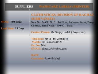 SUPPLIERS         WASHCARE LABELS (PRINTED)

                     CLOTH STICKS (DIVISION OF KAGHAZ
                     SUBH VANEJY)
MOQ: 1500 pieces     New No. 24/Old No 51, Ist Floor, Anderson Street, Parrys
                     Chennai, Tamil Nadu - 600 001, India
Lead Time: 15 Days
                     Contact Person: Mr. Sanjay Jindal ( Proprietor )

                     Telephone: +(91)-(44)-25382940
                     Mobile: +(91)-9445244520
                     Fax No: N/A
                     EMAIL: sjindal29@yahoo.com

                     RATE
                     Care label- Rs 0.45/ label
 