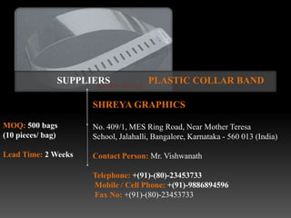 SUPPLIERS              PLASTIC COLLAR BAND

                     SHREYA GRAPHICS

MOQ: 500 bags        No. 409/1, MES Ring Road, Near Mother Teresa
(10 pieces/ bag)     School, Jalahalli, Bangalore, Karnataka - 560 013 (India)

Lead Time: 2 Weeks   Contact Person: Mr. Vishwanath

                     Telephone: +(91)-(80)-23453733
                     Mobile / Cell Phone: +(91)-9886894596
                     Fax No: +(91)-(80)-23453733
 