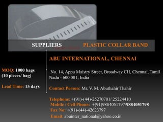 SUPPLIERS               PLASTIC COLLAR BAND

                     ABU INTERNATIONAL, CHENNAI

MOQ: 1000 bags       No. 14, Appu Maistry Street, Broadway CH, Chennai, Tamil
(10 pieces/ bag)     Nadu - 600 001, India
Lead Time: 15 days   Contact Person: Mr. V. M. Abuthahir Thahir

                     Telephone: +(91)-(44)-25270701/ 25224410
                     Mobile / Cell Phone: +(91)9884051797/9884051798
                     Fax No: +(91)-(44)-42623797
                      Email: abuinter_national@yahoo.co.in
 