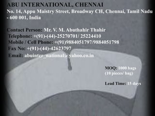 ABU INTERNATIONAL, CHENNAI
No. 14, Appu Maistry Street, Broadway CH, Chennai, Tamil Nadu
- 600 001, India

Contact Person: Mr. V. M. Abuthahir Thahir
Telephone: +(91)-(44)-25270701/ 25224410
Mobile / Cell Phone: +(91)9884051797/9884051798
Fax No: +(91)-(44)-42623797
Email: abuinter_national@yahoo.co.in

                                         MOQ: 1000 bags
                                         (10 pieces/ bag)

                                         Lead Time: 15 days
 