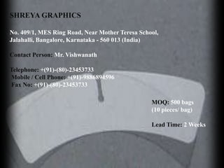 SHREYA GRAPHICS

No. 409/1, MES Ring Road, Near Mother Teresa School,
Jalahalli, Bangalore, Karnataka - 560 013 (India)

Contact Person: Mr. Vishwanath

Telephone: +(91)-(80)-23453733
Mobile / Cell Phone: +(91)-9886894596
Fax No: +(91)-(80)-23453733

                                                 MOQ: 500 bags
                                                 (10 pieces/ bag)

                                                 Lead Time: 2 Weeks
 