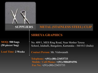 SUPPLIERS       METAL (STAINLESS STEEL) CLIP

                     SHREYA GRAPHICS

MOQ: 500 bags        No. 409/1, MES Ring Road, Near Mother Teresa
(50 pieces/ bag)     School, Jalahalli, Bangalore, Karnataka - 560 013 (India)

Lead Time: 2 Weeks   Contact Person: Mr. Vishwanath

                     Telephone: +(91)-(80)-23453733
                     Mobile / Cell Phone: +(91)-9886894596
                     Fax No: +(91)-(80)-23453733
 