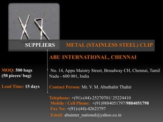 SUPPLIERS        METAL (STAINLESS STEEL) CLIP

                     ABU INTERNATIONAL, CHENNAI

MOQ: 500 bags        No. 14, Appu Maistry Street, Broadway CH, Chennai, Tamil
(50 pieces/ bag)     Nadu - 600 001, India

Lead Time: 15 days   Contact Person: Mr. V. M. Abuthahir Thahir

                     Telephone: +(91)-(44)-25270701/ 25224410
                     Mobile / Cell Phone: +(91)9884051797/9884051798
                     Fax No: +(91)-(44)-42623797
                      Email: abuinter_national@yahoo.co.in
 