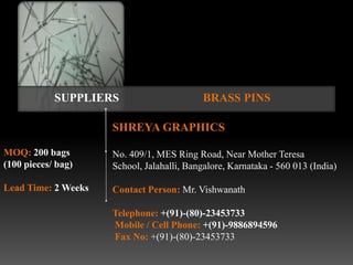SUPPLIERS                       BRASS PINS

                     SHREYA GRAPHICS

MOQ: 200 bags        No. 409/1, MES Ring Road, Near Mother Teresa
(100 pieces/ bag)    School, Jalahalli, Bangalore, Karnataka - 560 013 (India)

Lead Time: 2 Weeks   Contact Person: Mr. Vishwanath

                     Telephone: +(91)-(80)-23453733
                     Mobile / Cell Phone: +(91)-9886894596
                     Fax No: +(91)-(80)-23453733
 