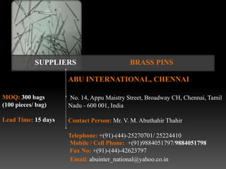 SUPPLIERS                      BRASS PINS

                     ABU INTERNATIONAL, CHENNAI

MOQ: 300 bags        No. 14, Appu Maistry Street, Broadway CH, Chennai, Tamil
(100 pieces/ bag)    Nadu - 600 001, India

Lead Time: 15 days   Contact Person: Mr. V. M. Abuthahir Thahir

                     Telephone: +(91)-(44)-25270701/ 25224410
                     Mobile / Cell Phone: +(91)9884051797/9884051798
                     Fax No: +(91)-(44)-42623797
                      Email: abuinter_national@yahoo.co.in
 