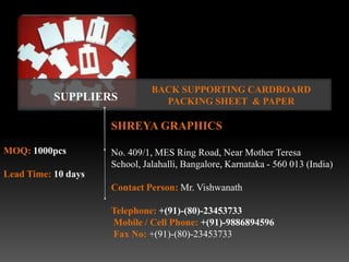 BACK SUPPORTING CARDBOARD
           SUPPLIERS             PACKING SHEET & PAPER

                     SHREYA GRAPHICS

MOQ: 1000pcs         No. 409/1, MES Ring Road, Near Mother Teresa
                     School, Jalahalli, Bangalore, Karnataka - 560 013 (India)
Lead Time: 10 days
                     Contact Person: Mr. Vishwanath

                     Telephone: +(91)-(80)-23453733
                     Mobile / Cell Phone: +(91)-9886894596
                     Fax No: +(91)-(80)-23453733
 