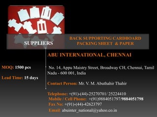 BACK SUPPORTING CARDBOARD
           SUPPLIERS              PACKING SHEET & PAPER

                     ABU INTERNATIONAL, CHENNAI

MOQ: 1500 pcs        No. 14, Appu Maistry Street, Broadway CH, Chennai, Tamil
                     Nadu - 600 001, India
Lead Time: 15 days
                     Contact Person: Mr. V. M. Abuthahir Thahir

                     Telephone: +(91)-(44)-25270701/ 25224410
                     Mobile / Cell Phone: +(91)9884051797/9884051798
                     Fax No: +(91)-(44)-42623797
                      Email: abuinter_national@yahoo.co.in
 