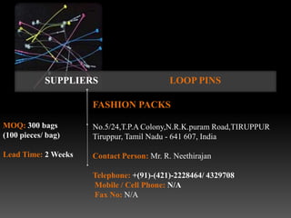 SUPPLIERS                      LOOP PINS

                     FASHION PACKS

MOQ: 300 bags        No.5/24,T.P.A Colony,N.R.K.puram Road,TIRUPPUR
(100 pieces/ bag)    Tiruppur, Tamil Nadu - 641 607, India

Lead Time: 2 Weeks   Contact Person: Mr. R. Neethirajan

                     Telephone: +(91)-(421)-2228464/ 4329708
                     Mobile / Cell Phone: N/A
                     Fax No: N/A
 