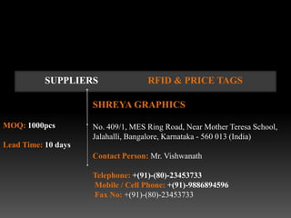 SUPPLIERS                RFID & PRICE TAGS

                     SHREYA GRAPHICS

MOQ: 1000pcs         No. 409/1, MES Ring Road, Near Mother Teresa School,
                     Jalahalli, Bangalore, Karnataka - 560 013 (India)
Lead Time: 10 days
                     Contact Person: Mr. Vishwanath

                     Telephone: +(91)-(80)-23453733
                     Mobile / Cell Phone: +(91)-9886894596
                     Fax No: +(91)-(80)-23453733
 